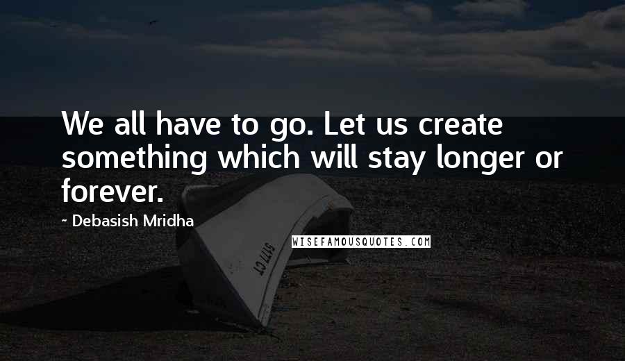 Debasish Mridha Quotes: We all have to go. Let us create something which will stay longer or forever.