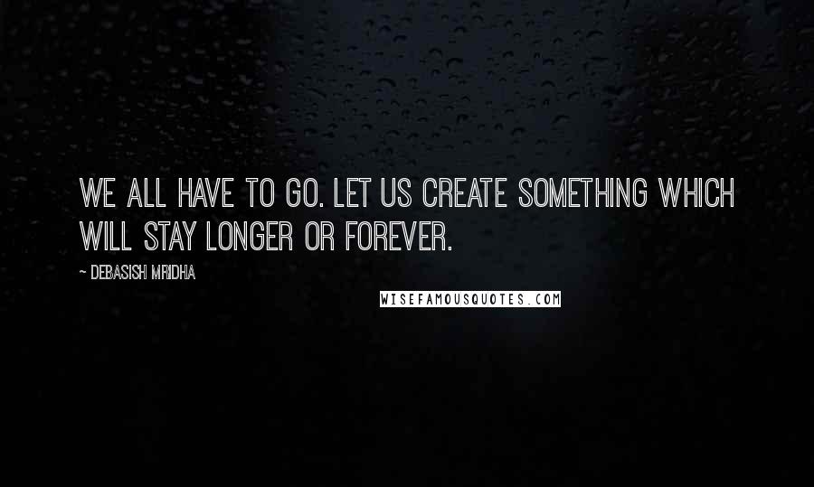 Debasish Mridha Quotes: We all have to go. Let us create something which will stay longer or forever.