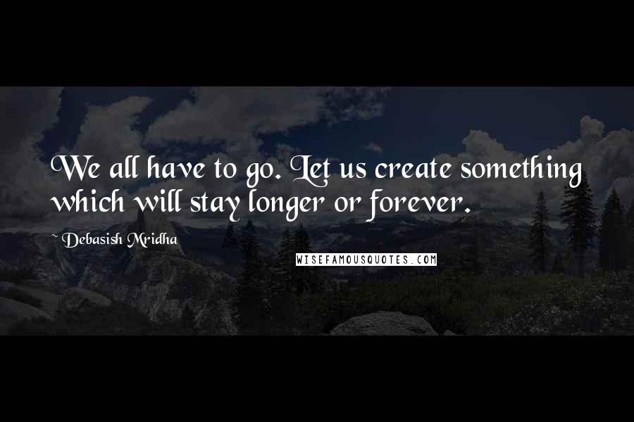 Debasish Mridha Quotes: We all have to go. Let us create something which will stay longer or forever.