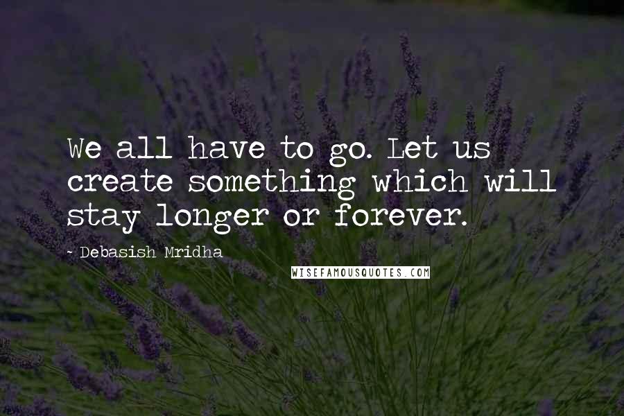 Debasish Mridha Quotes: We all have to go. Let us create something which will stay longer or forever.