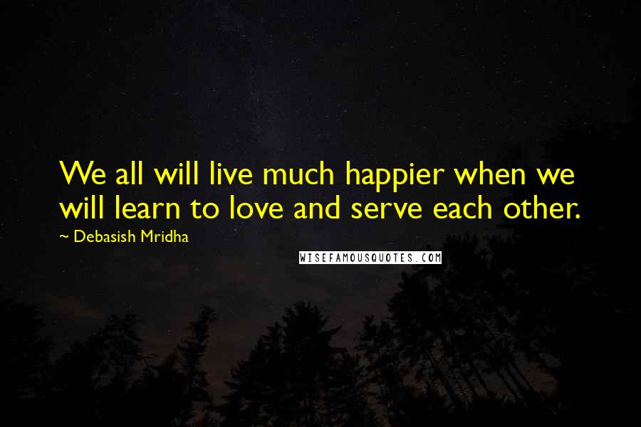 Debasish Mridha Quotes: We all will live much happier when we will learn to love and serve each other.