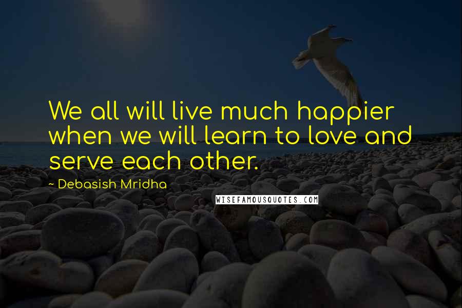 Debasish Mridha Quotes: We all will live much happier when we will learn to love and serve each other.