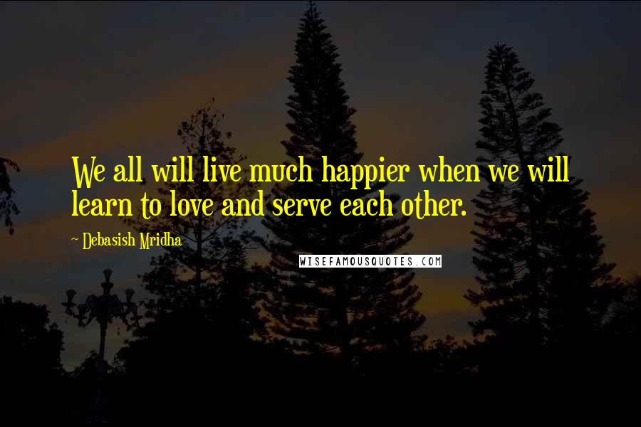 Debasish Mridha Quotes: We all will live much happier when we will learn to love and serve each other.