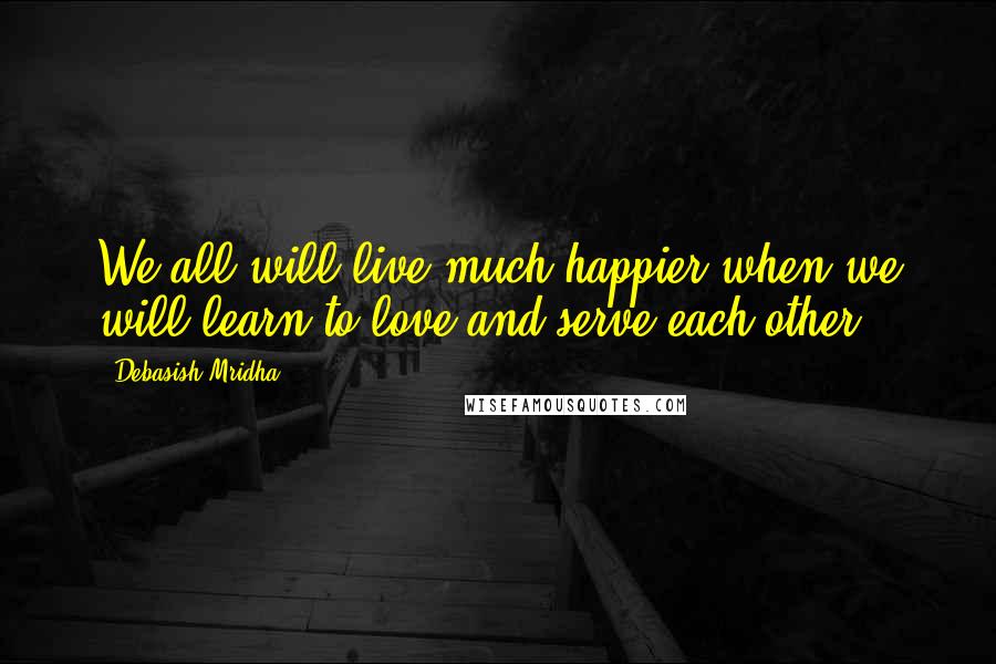 Debasish Mridha Quotes: We all will live much happier when we will learn to love and serve each other.