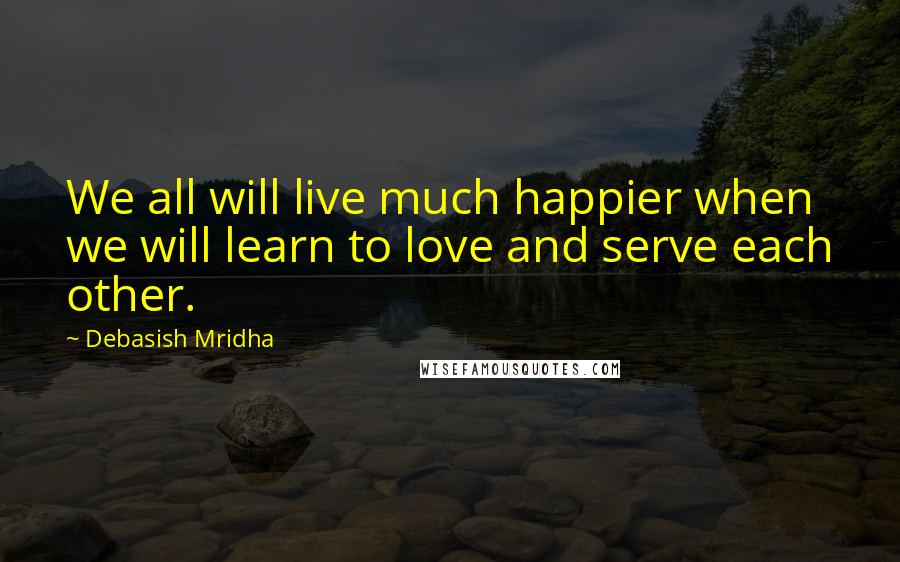 Debasish Mridha Quotes: We all will live much happier when we will learn to love and serve each other.