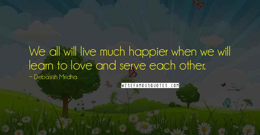Debasish Mridha Quotes: We all will live much happier when we will learn to love and serve each other.