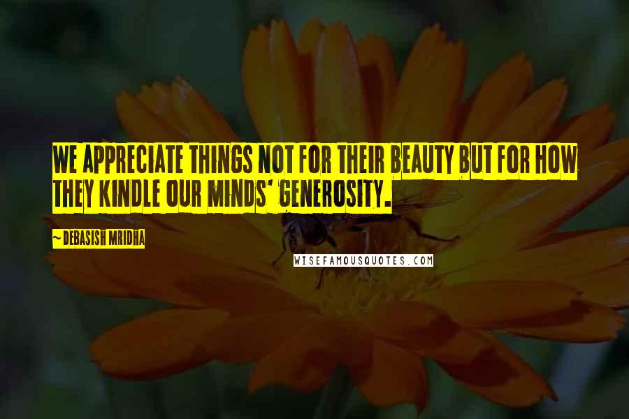 Debasish Mridha Quotes: We appreciate things not for their beauty but for how they kindle our minds' generosity.