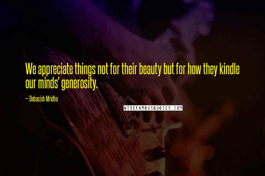 Debasish Mridha Quotes: We appreciate things not for their beauty but for how they kindle our minds' generosity.