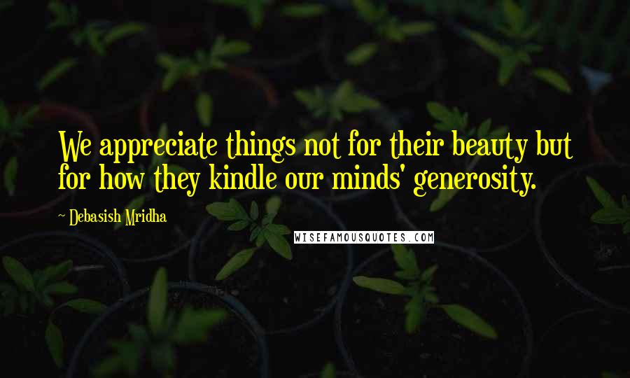 Debasish Mridha Quotes: We appreciate things not for their beauty but for how they kindle our minds' generosity.