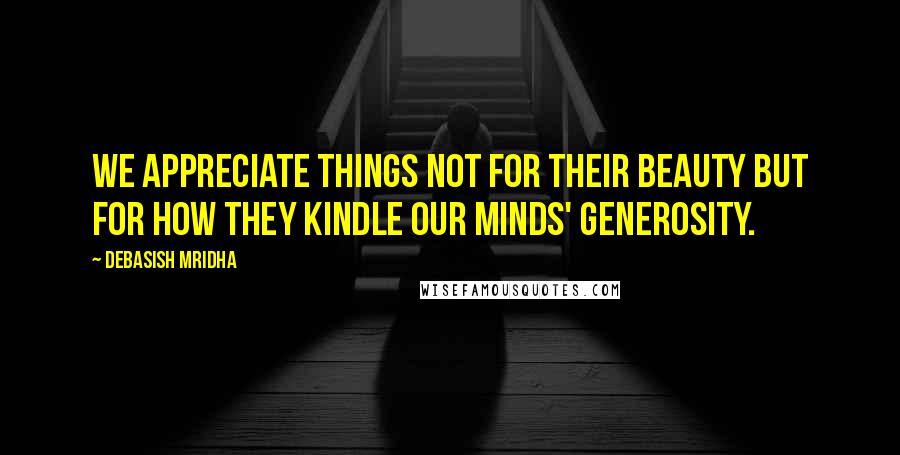 Debasish Mridha Quotes: We appreciate things not for their beauty but for how they kindle our minds' generosity.