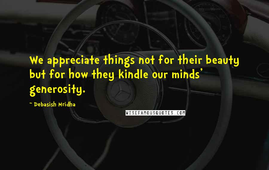 Debasish Mridha Quotes: We appreciate things not for their beauty but for how they kindle our minds' generosity.