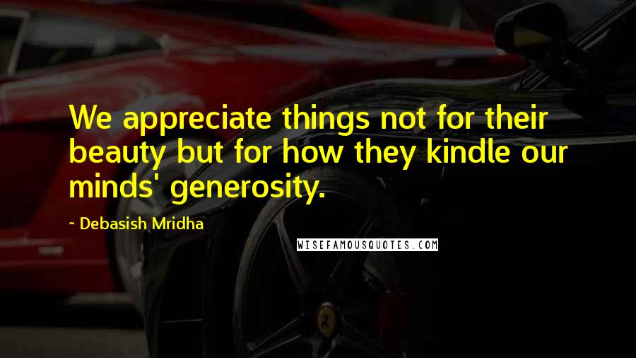 Debasish Mridha Quotes: We appreciate things not for their beauty but for how they kindle our minds' generosity.