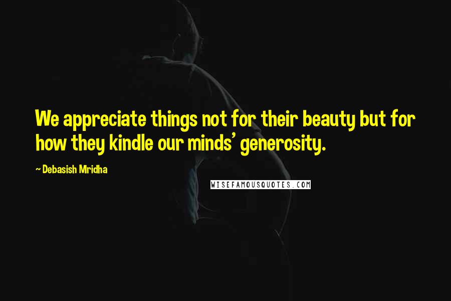 Debasish Mridha Quotes: We appreciate things not for their beauty but for how they kindle our minds' generosity.