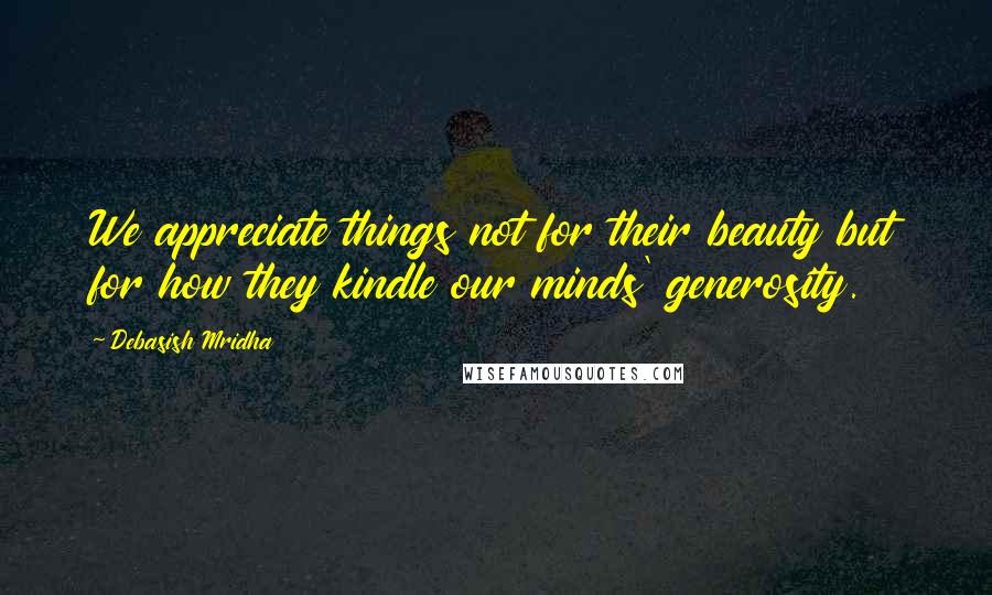 Debasish Mridha Quotes: We appreciate things not for their beauty but for how they kindle our minds' generosity.