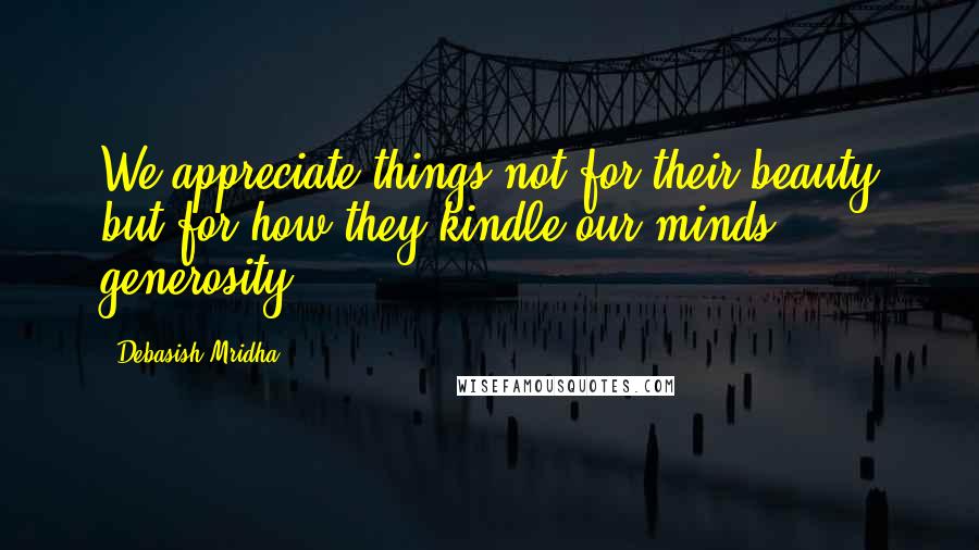 Debasish Mridha Quotes: We appreciate things not for their beauty but for how they kindle our minds' generosity.