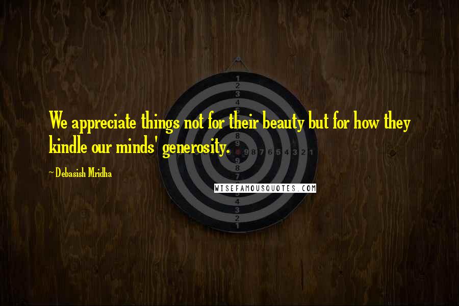 Debasish Mridha Quotes: We appreciate things not for their beauty but for how they kindle our minds' generosity.