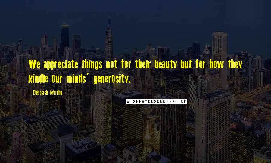 Debasish Mridha Quotes: We appreciate things not for their beauty but for how they kindle our minds' generosity.