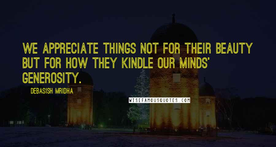 Debasish Mridha Quotes: We appreciate things not for their beauty but for how they kindle our minds' generosity.