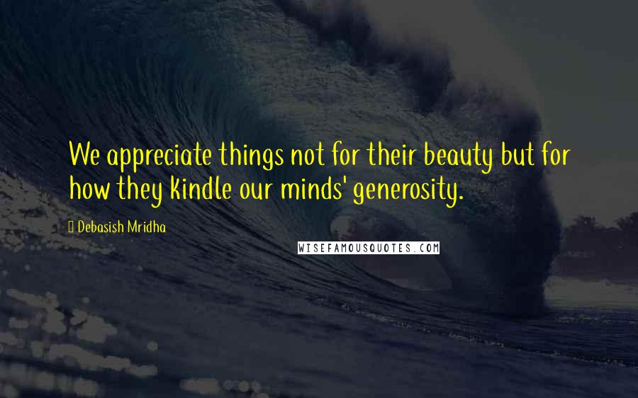 Debasish Mridha Quotes: We appreciate things not for their beauty but for how they kindle our minds' generosity.