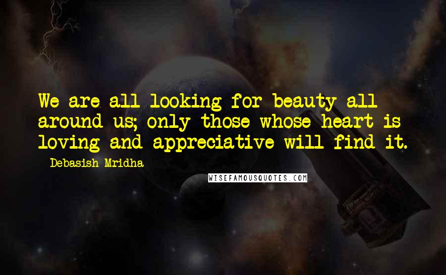 Debasish Mridha Quotes: We are all looking for beauty all around us; only those whose heart is loving and appreciative will find it.