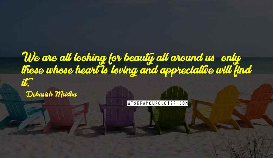 Debasish Mridha Quotes: We are all looking for beauty all around us; only those whose heart is loving and appreciative will find it.