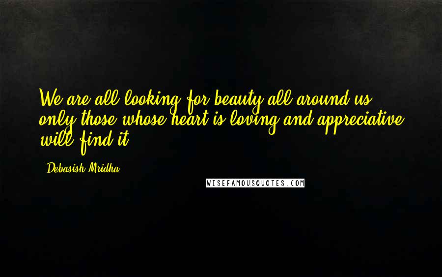 Debasish Mridha Quotes: We are all looking for beauty all around us; only those whose heart is loving and appreciative will find it.