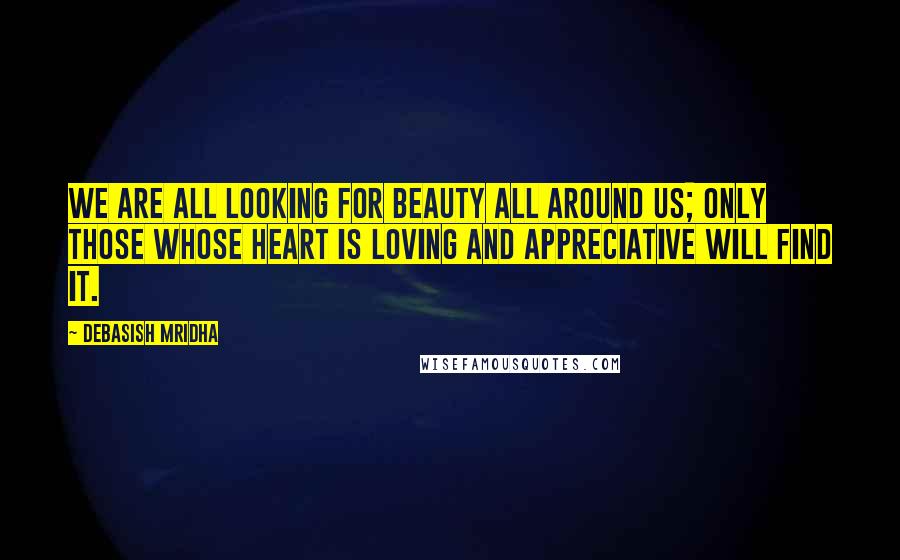 Debasish Mridha Quotes: We are all looking for beauty all around us; only those whose heart is loving and appreciative will find it.