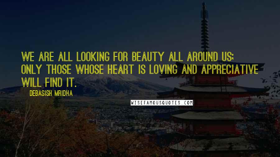 Debasish Mridha Quotes: We are all looking for beauty all around us; only those whose heart is loving and appreciative will find it.