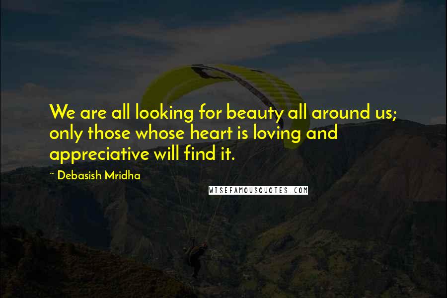 Debasish Mridha Quotes: We are all looking for beauty all around us; only those whose heart is loving and appreciative will find it.