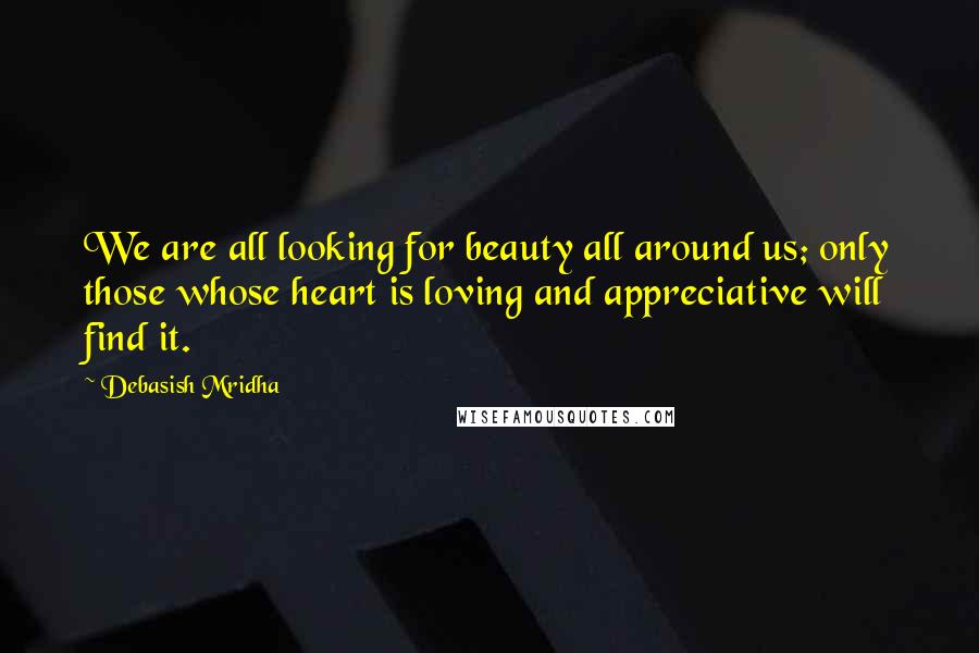 Debasish Mridha Quotes: We are all looking for beauty all around us; only those whose heart is loving and appreciative will find it.