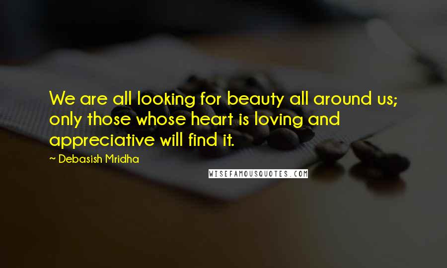 Debasish Mridha Quotes: We are all looking for beauty all around us; only those whose heart is loving and appreciative will find it.