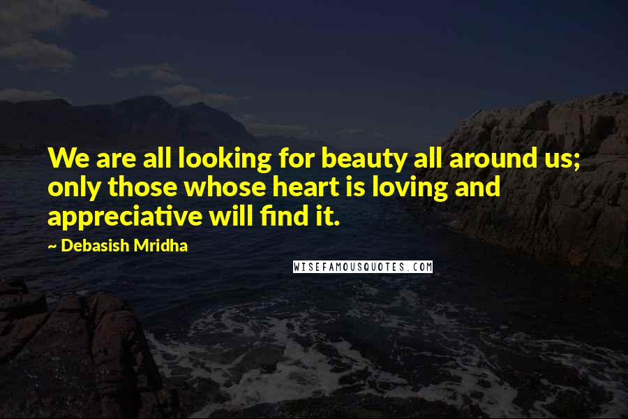 Debasish Mridha Quotes: We are all looking for beauty all around us; only those whose heart is loving and appreciative will find it.