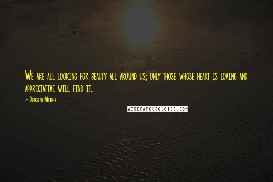 Debasish Mridha Quotes: We are all looking for beauty all around us; only those whose heart is loving and appreciative will find it.