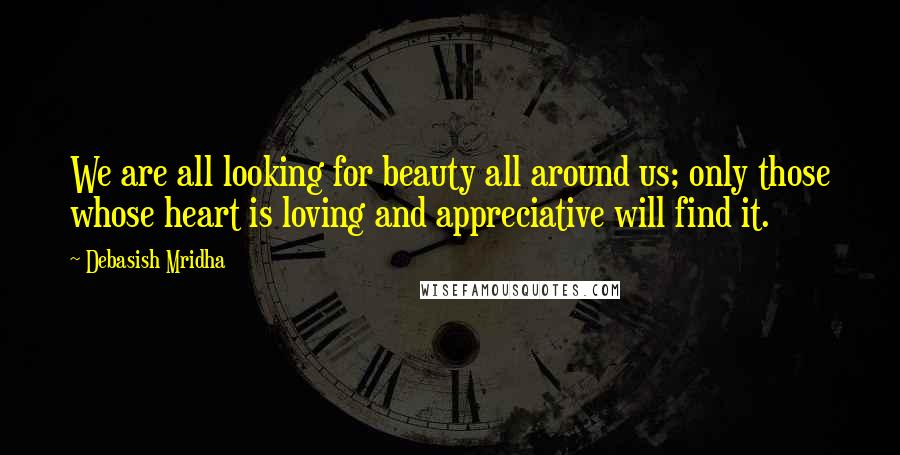 Debasish Mridha Quotes: We are all looking for beauty all around us; only those whose heart is loving and appreciative will find it.