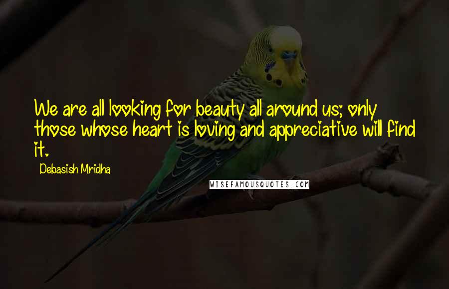 Debasish Mridha Quotes: We are all looking for beauty all around us; only those whose heart is loving and appreciative will find it.