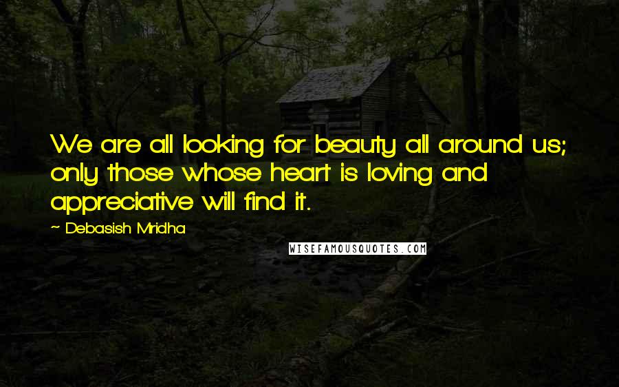 Debasish Mridha Quotes: We are all looking for beauty all around us; only those whose heart is loving and appreciative will find it.