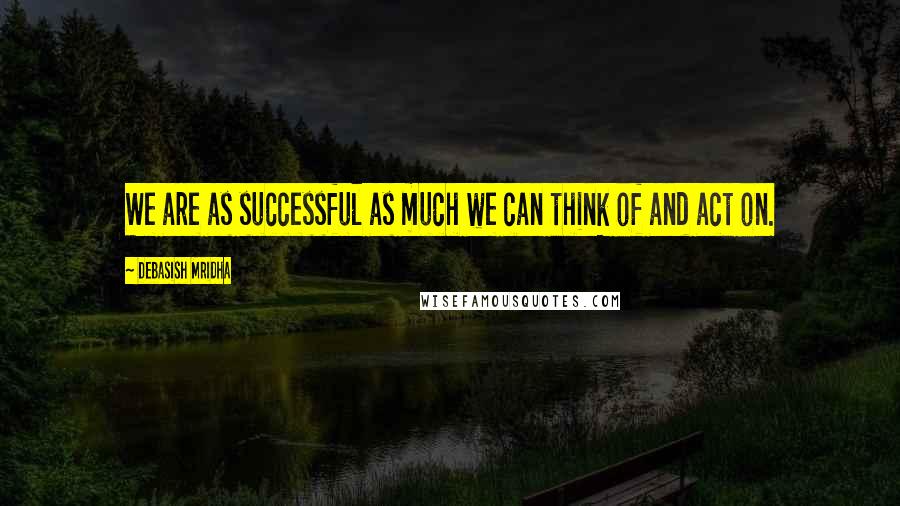 Debasish Mridha Quotes: We are as successful as much we can think of and act on.