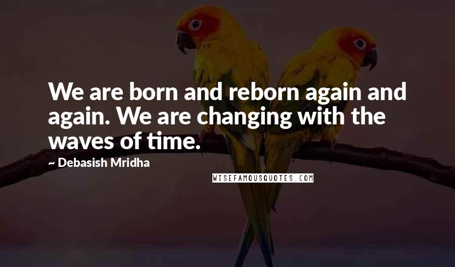 Debasish Mridha Quotes: We are born and reborn again and again. We are changing with the waves of time.