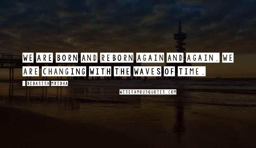 Debasish Mridha Quotes: We are born and reborn again and again. We are changing with the waves of time.