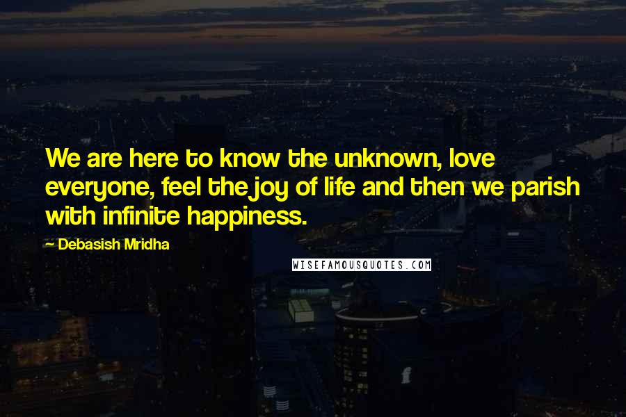 Debasish Mridha Quotes: We are here to know the unknown, love everyone, feel the joy of life and then we parish with infinite happiness.