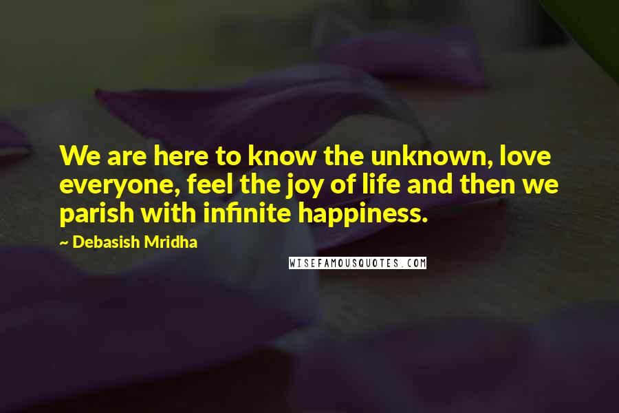 Debasish Mridha Quotes: We are here to know the unknown, love everyone, feel the joy of life and then we parish with infinite happiness.