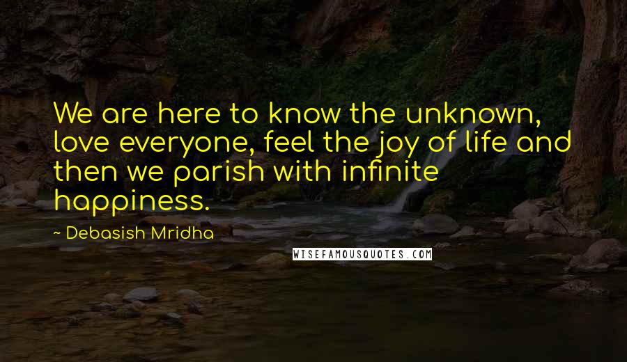 Debasish Mridha Quotes: We are here to know the unknown, love everyone, feel the joy of life and then we parish with infinite happiness.