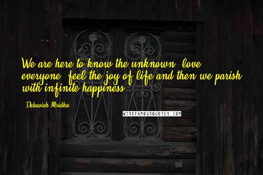 Debasish Mridha Quotes: We are here to know the unknown, love everyone, feel the joy of life and then we parish with infinite happiness.