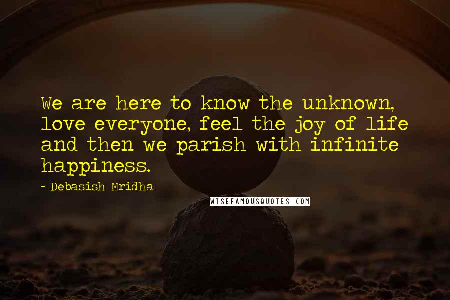 Debasish Mridha Quotes: We are here to know the unknown, love everyone, feel the joy of life and then we parish with infinite happiness.