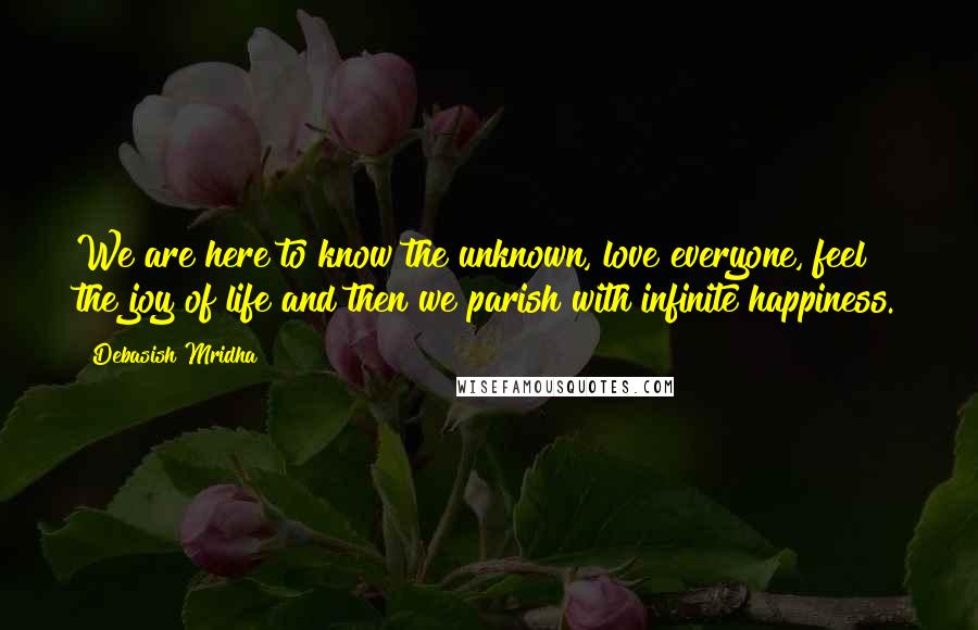 Debasish Mridha Quotes: We are here to know the unknown, love everyone, feel the joy of life and then we parish with infinite happiness.