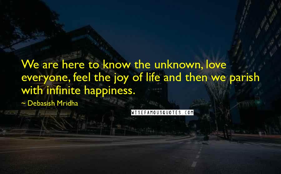 Debasish Mridha Quotes: We are here to know the unknown, love everyone, feel the joy of life and then we parish with infinite happiness.