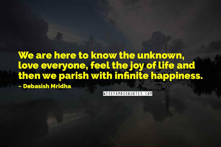 Debasish Mridha Quotes: We are here to know the unknown, love everyone, feel the joy of life and then we parish with infinite happiness.