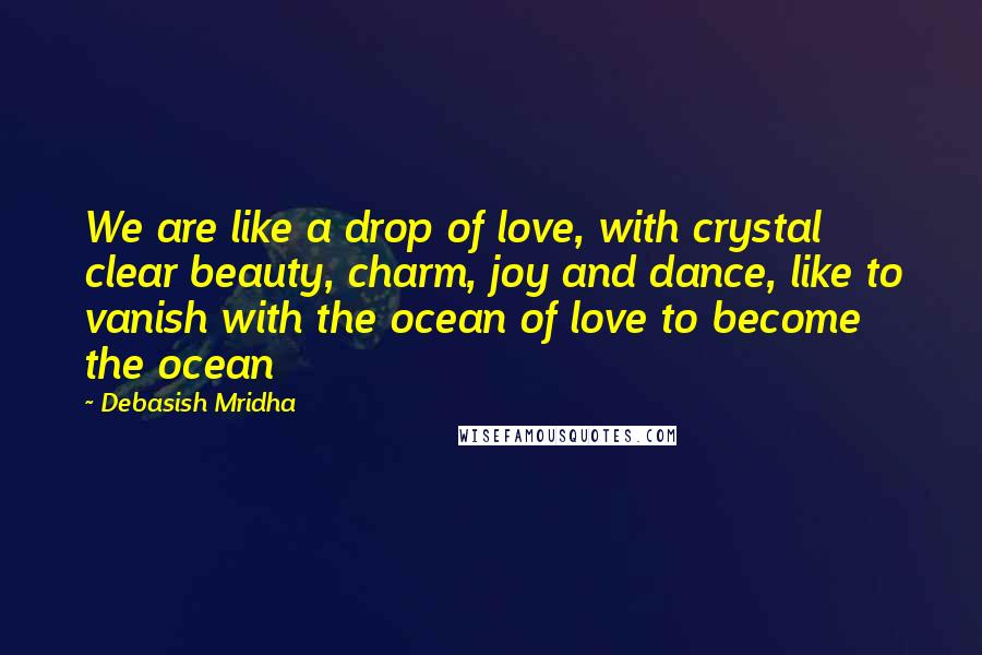 Debasish Mridha Quotes: We are like a drop of love, with crystal clear beauty, charm, joy and dance, like to vanish with the ocean of love to become the ocean