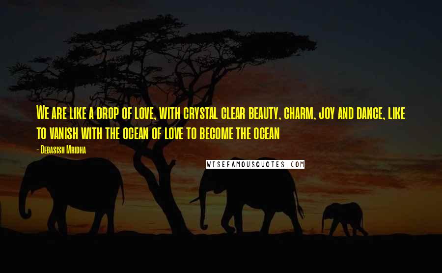 Debasish Mridha Quotes: We are like a drop of love, with crystal clear beauty, charm, joy and dance, like to vanish with the ocean of love to become the ocean