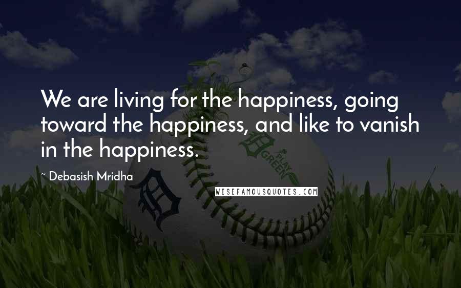 Debasish Mridha Quotes: We are living for the happiness, going toward the happiness, and like to vanish in the happiness.
